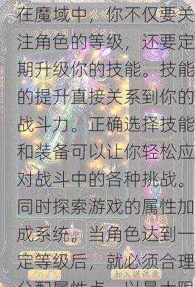 在魔域中，你不仅要关注角色的等级，还要定期升级你的技能。技能的提升直接关系到你的战斗力。正确选择技能和装备可以让你轻松应对战斗中的各种挑战。同时探索游戏的属性加成系统。当角色达到一定等级后，就必须合理分配属性点，以最大限度地发挥角色的能力。 - 魔域私服_魔域SF - 最新天天魔域私服发布网